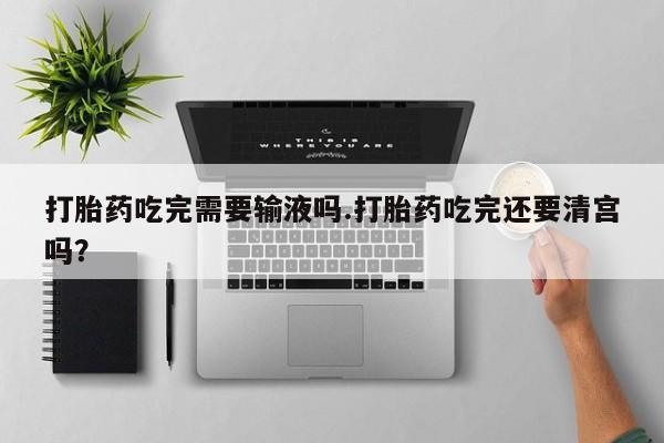 打胎药叫什么名字怎么购买打胎药吃完需要输液吗.打胎药吃完还要清宫吗？