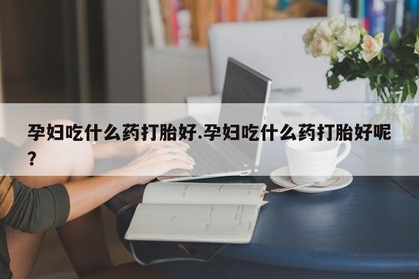 打胎药叫什么名字怎么购买孕妇吃什么药打胎好.孕妇吃什么药打胎好呢？