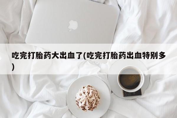 打胎药叫什么名字怎么购买吃完打胎药大出血了(吃完打胎药出血特别多)