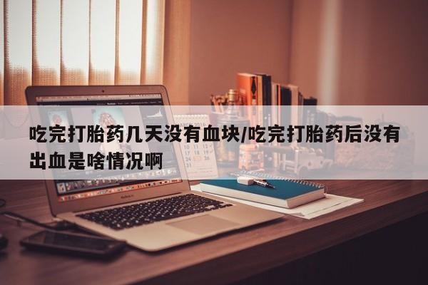 打胎药叫什么名字怎么购买吃完打胎药几天没有血块/吃完打胎药后没有出血是啥情况啊