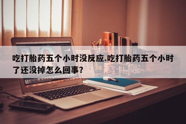 打胎药叫什么名字怎么购买吃打胎药五个小时没反应.吃打胎药五个小时了还没掉怎么回事？