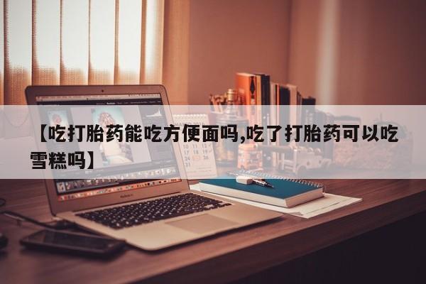 打胎药叫什么名字怎么购买【吃打胎药能吃方便面吗,吃了打胎药可以吃雪糕吗】