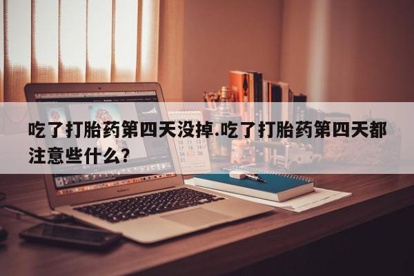 打胎药叫什么名字怎么购买吃了打胎药第四天没掉.吃了打胎药第四天都注意些什么？