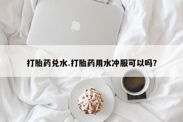 打胎药叫什么名字怎么购买打胎药兑水.打胎药用水冲服可以吗？