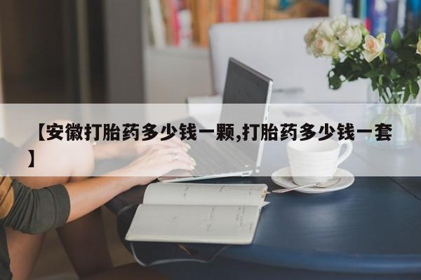 打胎药叫什么名字怎么购买【安徽打胎药多少钱一颗,打胎药多少钱一套】