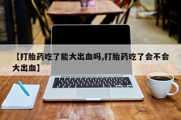 打胎药叫什么名字怎么购买【打胎药吃了能大出血吗,打胎药吃了会不会大出血】
