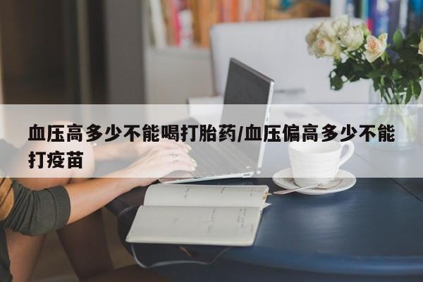 打胎药叫什么名字怎么购买血压高多少不能喝打胎药/血压偏高多少不能打疫苗