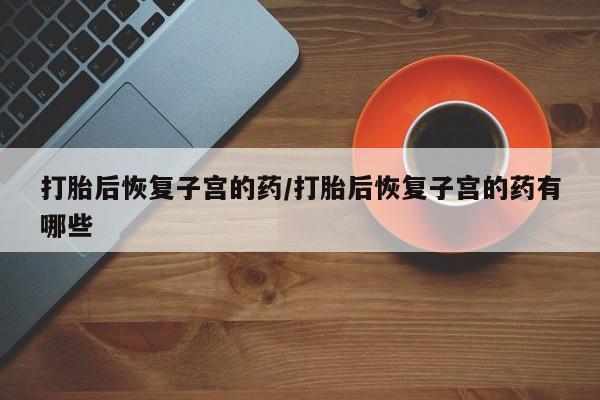 打胎药叫什么名字怎么购买打胎后恢复子宫的药/打胎后恢复子宫的药有哪些
