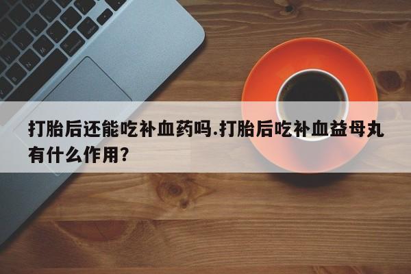 打胎药叫什么名字怎么购买打胎后还能吃补血药吗.打胎后吃补血益母丸有什么作用？
