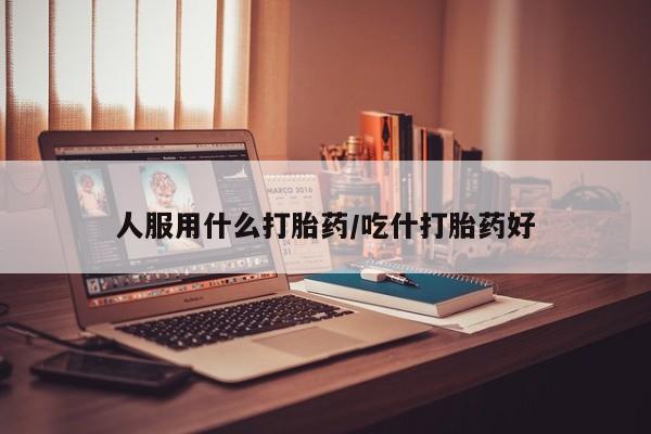 打胎药叫什么名字怎么购买人服用什么打胎药/吃什打胎药好