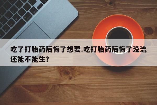 打胎药叫什么名字怎么购买吃了打胎药后悔了想要.吃打胎药后悔了没流还能不能生？