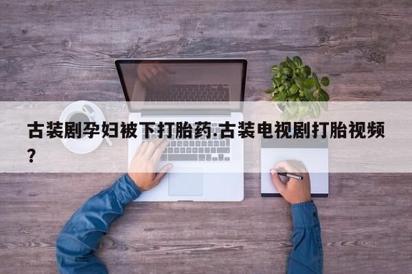 打胎药叫什么名字怎么购买古装剧孕妇被下打胎药.古装电视剧打胎视频？