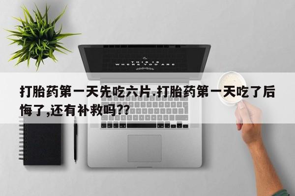 打胎药叫什么名字怎么购买打胎药第一天先吃六片.打胎药第一天吃了后悔了,还有补救吗?？