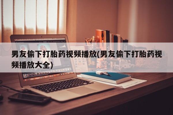 打胎药叫什么名字怎么购买男友偷下打胎药视频播放(男友偷下打胎药视频播放大全)