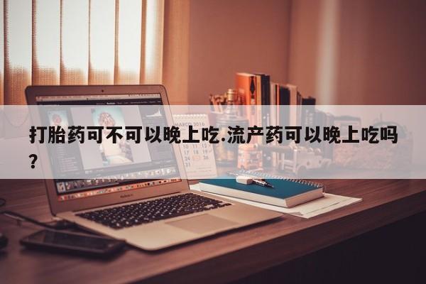 打胎药叫什么名字怎么购买打胎药可不可以晚上吃.流产药可以晚上吃吗？