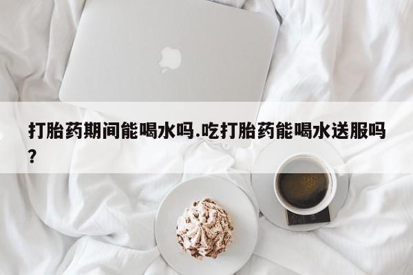 打胎药叫什么名字怎么购买打胎药期间能喝水吗.吃打胎药能喝水送服吗？