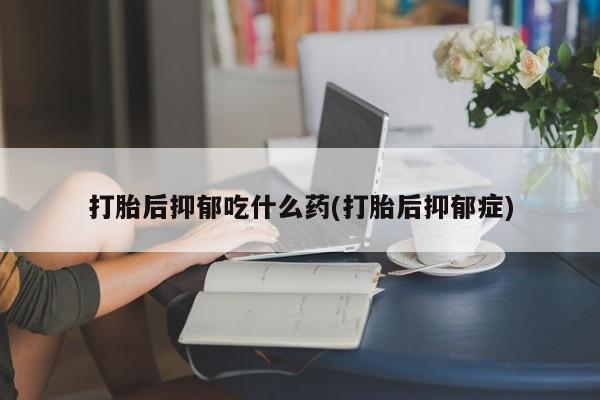 打胎药叫什么名字怎么购买打胎后抑郁吃什么药(打胎后抑郁症)