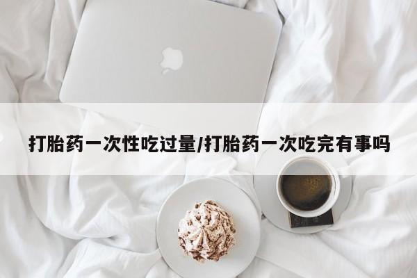 打胎药叫什么名字怎么购买打胎药一次性吃过量/打胎药一次吃完有事吗