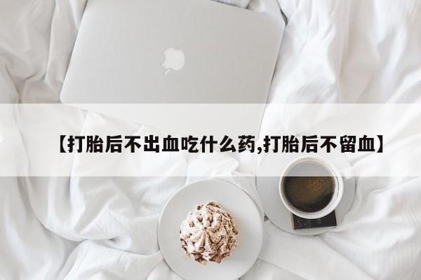 打胎药叫什么名字怎么购买【打胎后不出血吃什么药,打胎后不留血】