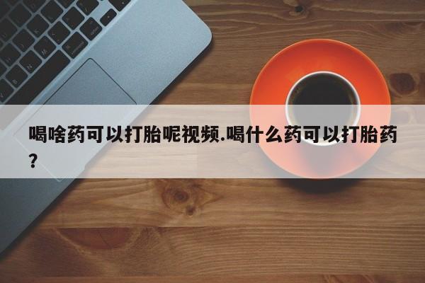 打胎药叫什么名字怎么购买喝啥药可以打胎呢视频.喝什么药可以打胎药？