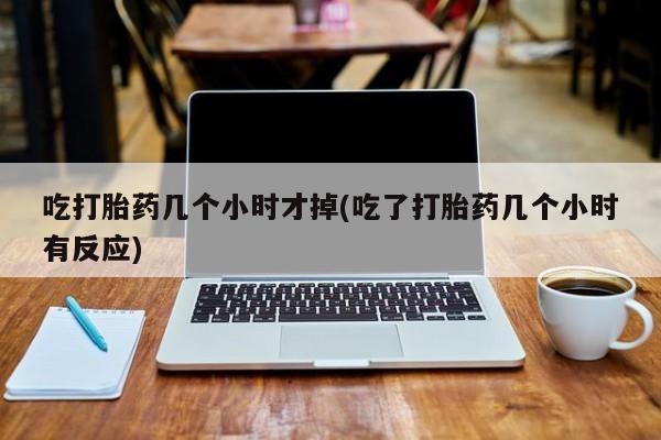 打胎药叫什么名字怎么购买吃打胎药几个小时才掉(吃了打胎药几个小时有反应)