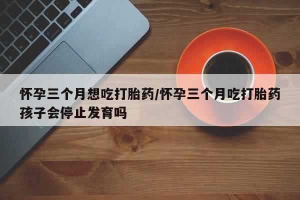 打胎药叫什么名字怎么购买怀孕三个月想吃打胎药/怀孕三个月吃打胎药孩子会停止发育吗