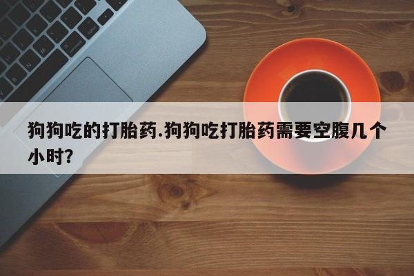 打胎药叫什么名字怎么购买狗狗吃的打胎药.狗狗吃打胎药需要空腹几个小时？