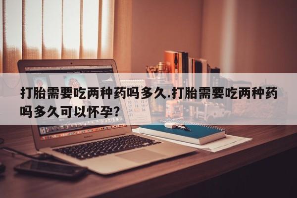 打胎药叫什么名字怎么购买打胎需要吃两种药吗多久.打胎需要吃两种药吗多久可以怀孕？