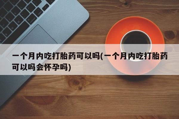打胎药叫什么名字怎么购买一个月内吃打胎药可以吗(一个月内吃打胎药可以吗会怀孕吗)