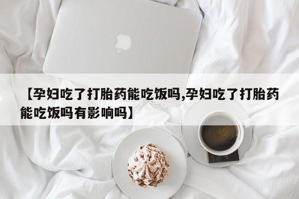 打胎药叫什么名字怎么购买【孕妇吃了打胎药能吃饭吗,孕妇吃了打胎药能吃饭吗有影响吗】