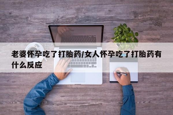 打胎药叫什么名字怎么购买老婆怀孕吃了打胎药/女人怀孕吃了打胎药有什么反应