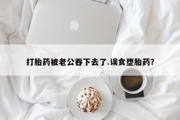 打胎药叫什么名字怎么购买打胎药被老公吞下去了.误食堕胎药？