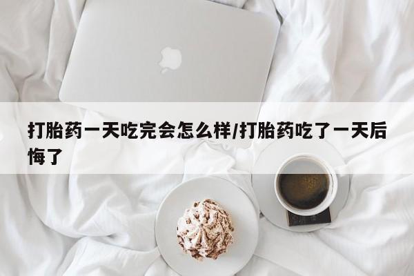 打胎药叫什么名字怎么购买打胎药一天吃完会怎么样/打胎药吃了一天后悔了