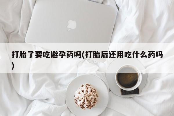打胎药叫什么名字怎么购买打胎了要吃避孕药吗(打胎后还用吃什么药吗)
