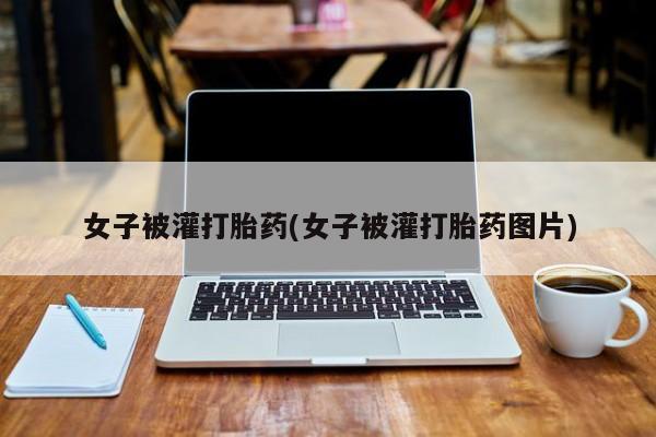 打胎药叫什么名字怎么购买女子被灌打胎药(女子被灌打胎药图片)