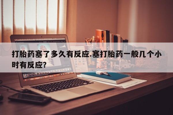 打胎药叫什么名字怎么购买打胎药塞了多久有反应.塞打胎药一般几个小时有反应？