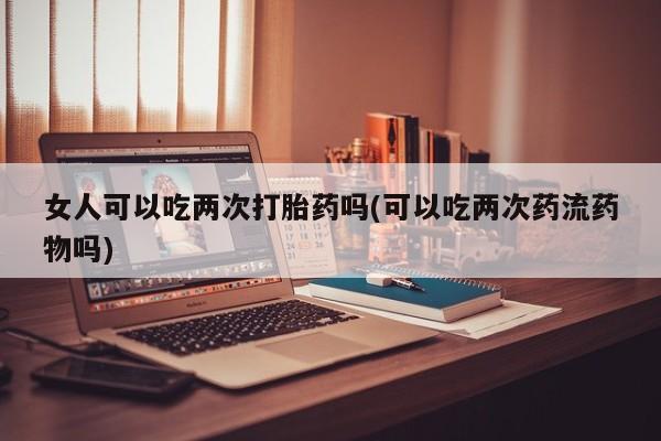 打胎药叫什么名字怎么购买女人可以吃两次打胎药吗(可以吃两次药流药物吗)