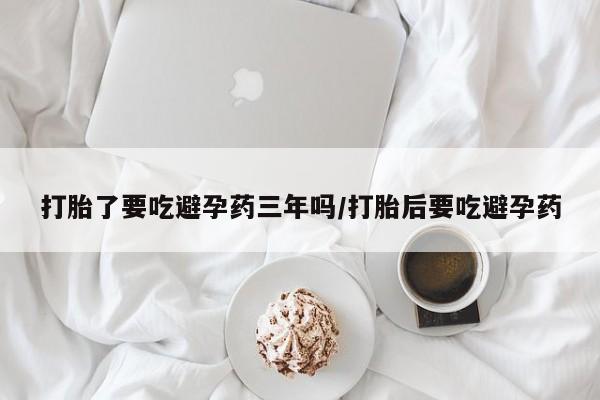 打胎药叫什么名字怎么购买打胎了要吃避孕药三年吗/打胎后要吃避孕药