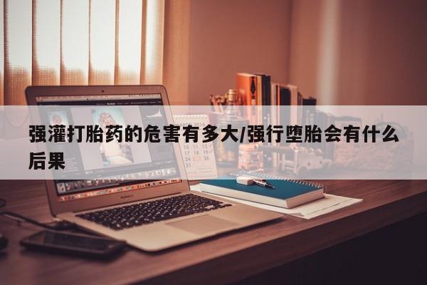 打胎药叫什么名字怎么购买强灌打胎药的危害有多大/强行堕胎会有什么后果