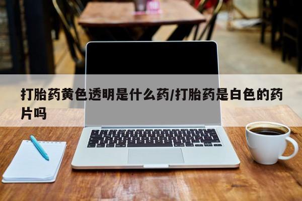 打胎药叫什么名字怎么购买打胎药黄色透明是什么药/打胎药是白色的药片吗