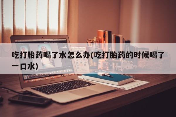打胎药叫什么名字怎么购买吃打胎药喝了水怎么办(吃打胎药的时候喝了一口水)