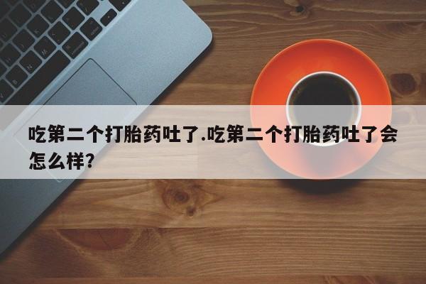 打胎药叫什么名字怎么购买吃第二个打胎药吐了.吃第二个打胎药吐了会怎么样？