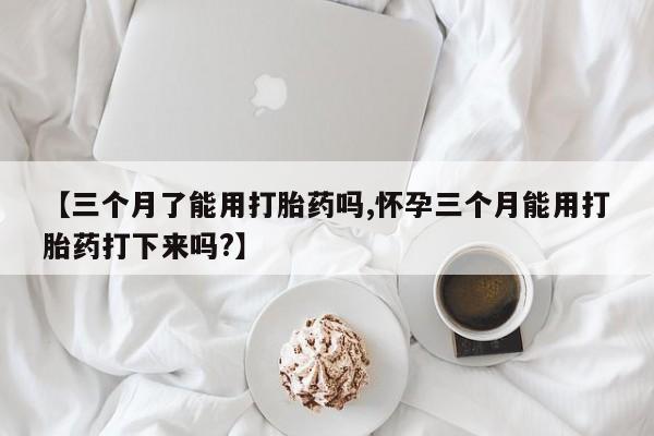 打胎药叫什么名字怎么购买【三个月了能用打胎药吗,怀孕三个月能用打胎药打下来吗?】