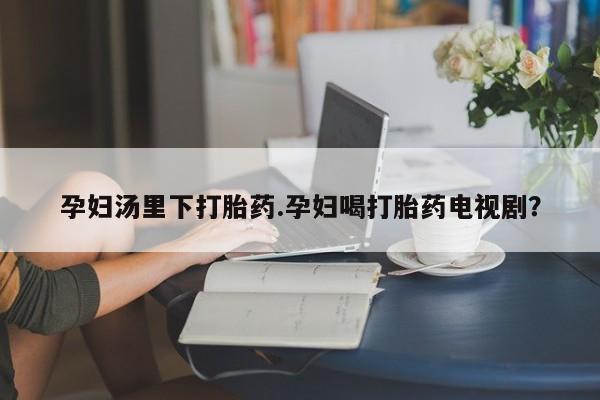 打胎药叫什么名字怎么购买孕妇汤里下打胎药.孕妇喝打胎药电视剧？