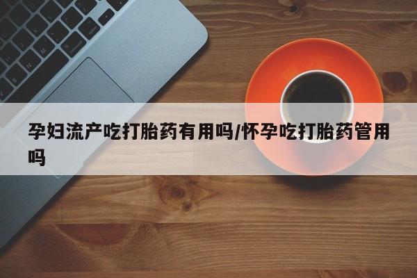 打胎药叫什么名字怎么购买孕妇流产吃打胎药有用吗/怀孕吃打胎药管用吗