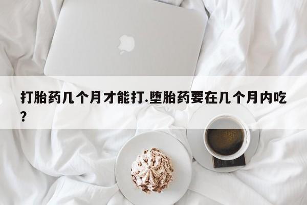 打胎药叫什么名字怎么购买打胎药几个月才能打.堕胎药要在几个月内吃？