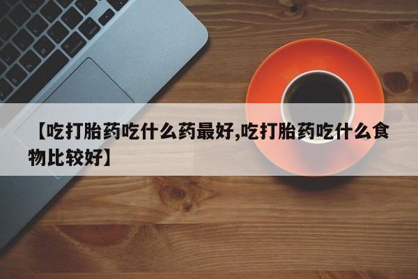 打胎药叫什么名字怎么购买【吃打胎药吃什么药最好,吃打胎药吃什么食物比较好】