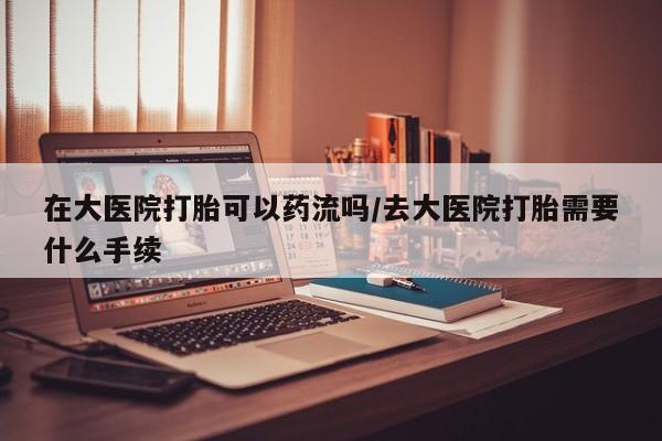 打胎药叫什么名字怎么购买在大医院打胎可以药流吗/去大医院打胎需要什么手续