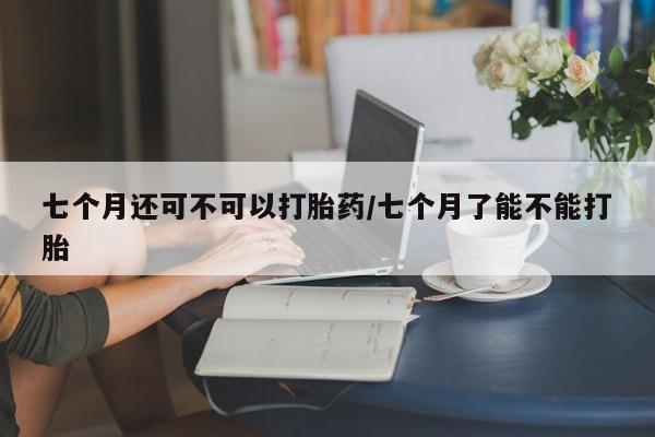 打胎药叫什么名字怎么购买七个月还可不可以打胎药/七个月了能不能打胎