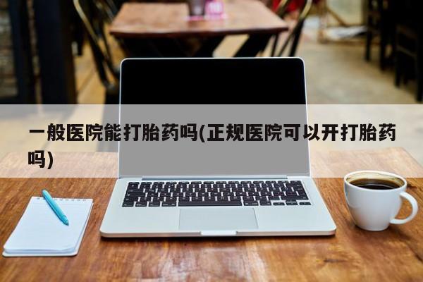 打胎药叫什么名字怎么购买一般医院能打胎药吗(正规医院可以开打胎药吗)